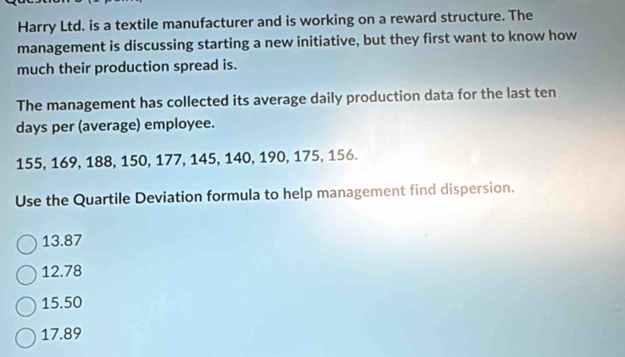 Harry Ltd. is a textile manufacturer and is working on a reward structure. The
management is discussing starting a new initiative, but they first want to know how
much their production spread is.
The management has collected its average daily production data for the last ten
days per (average) employee.
155, 169, 188, 150, 177, 145, 140, 190, 175, 156.
Use the Quartile Deviation formula to help management find dispersion.
13.87
12.78
15.50
17.89