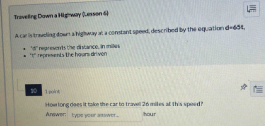 Traveling Down a Highway (Lesson 6) 
A car is traveling down a highway at a constant speed, described by the equation d=65t, 
'''di''' represents the distance, in miles
't' represents the hours driven 
10 1 point 
How long does it take the car to travel 26 miles at this speed? 
Answer: type your answer... hour