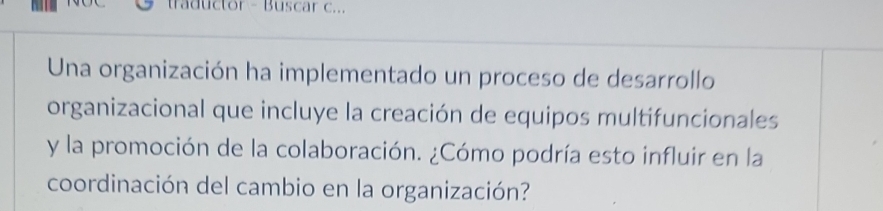 traductor - Buscar c... 
Una organización ha implementado un proceso de desarrollo 
organizacional que incluye la creación de equipos multifuncionales 
y la promoción de la colaboración. ¿Cómo podría esto influir en la 
coordinación del cambio en la organización?