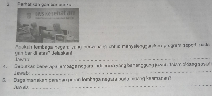 Perhatikan gambar berikut. 
Apakah lembàga negara yang berwenang untuk menyelenggarakan program seperti pada 
gambar di atas? Jelaskan! 
Jawab: 
_ 
4 Sebutkan beberapa lembaga negara Indonesia yang bertanggung jawab dalam bidang sosial! 
Jawab: 
_ 
5. Bagaimanakah peranan peran lembaga negara pada bidang keamanan? 
Jawab: 
_