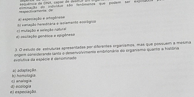 aapende
sequência de DNA, capaz de destrui um cigar
respectivamente, de eliminação do indivíduo são fenômenos que podem ser explicados
a) especiação e ortogênese
b) variação hereditária e isolamento ecológico
c) mutação e seleção natural
d) oscilação genética e epigênese
3. O estudo de estruturas apresentadas por diferentes organismos, mas que possuem a mesma
origem considerando tanto o desenvolvimento embrionário do organismo quanto a história
evolutiva da espécie é denominado
a) adaplação.
b) homologia.
c) analogía.
d) ecologia
e) especiação