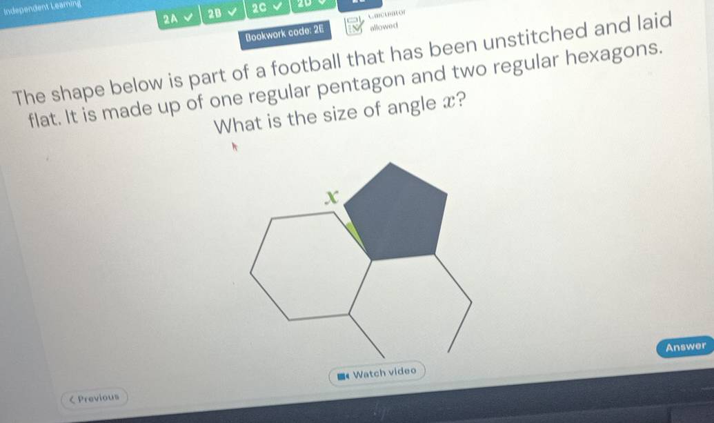 Independent Leaming 
2A 2B 2C 
Calcuator 
Bookwork code: 26 allowed 
The shape below is part of a football that has been unstitched and laid 
flat. It is made up of one regular pentagon and two regular hexagons. 
What is the size of angle x? 
Answer 
■《 Watch video 
< Previous