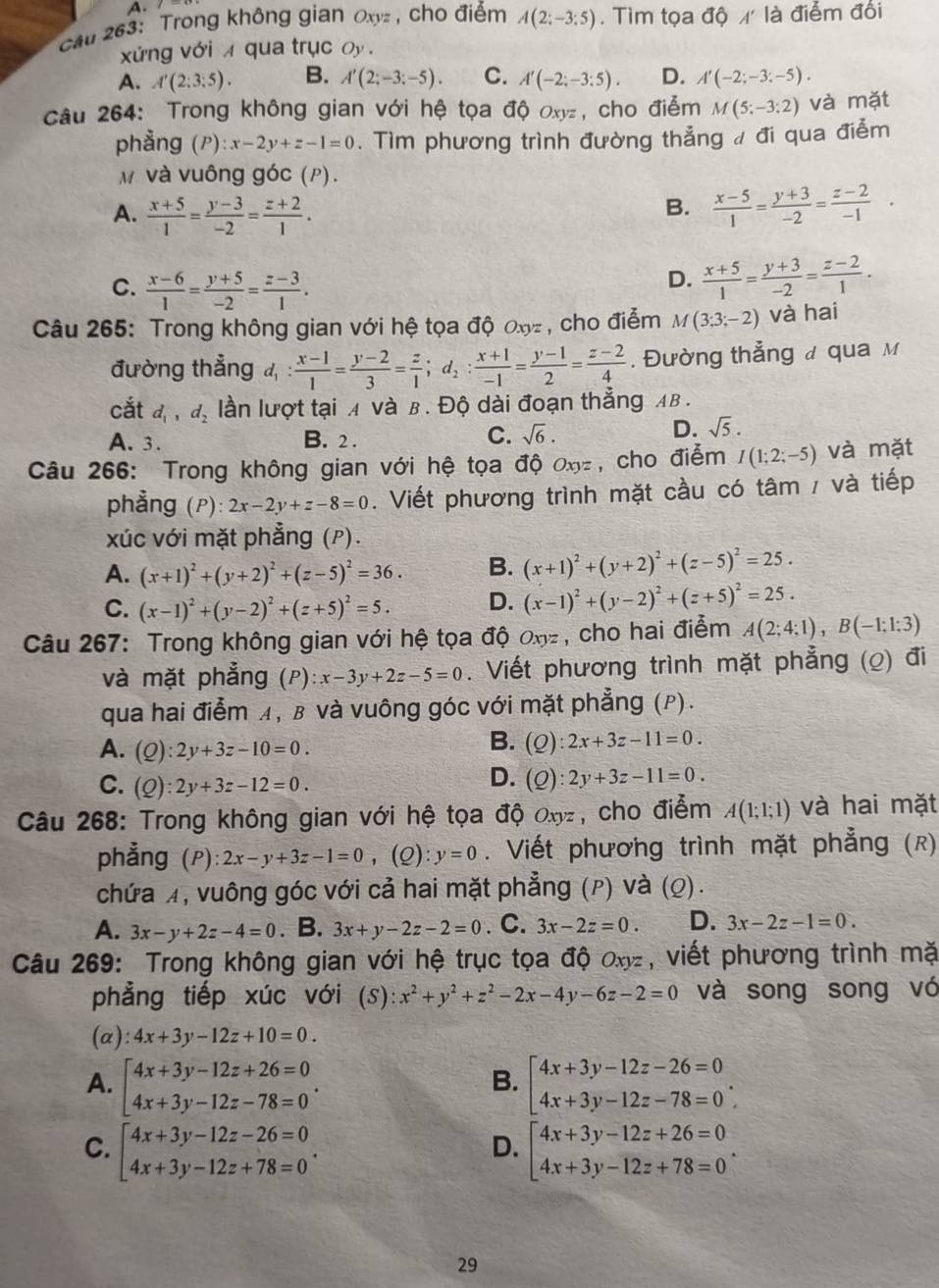 cau 263: Trong không gian Oxyz, cho điểm A(2;-3;5). Tìm tọa dphi A' là điểm đổi
xứng với x qua trục oy .
A. A'(2;3;5). B. A'(2;-3;-5). C. A'(-2;-3:5). D. A'(-2;-3;-5).
Câu 264: Trong không gian với hệ tọa độ oxyz, cho điễm M(5;-3;2) và mặt
phẳng (P): x-2y+z-1=0. Tìm phương trình đường thẳng / đi qua điễm
và vuông góc (P).
A.  (x+5)/1 = (y-3)/-2 = (z+2)/1 .  (x-5)/1 = (y+3)/-2 = (z-2)/-1 .
B.
C.  (x-6)/1 = (y+5)/-2 = (z-3)/1 .
D.  (x+5)/1 = (y+3)/-2 = (z-2)/1 .
Câu 265: Trong không gian với hệ tọa độ Oxyz , cho điễm M(3;3;-2) và hai
đường thẳng d_1: (x-1)/1 = (y-2)/3 = z/1 ;d_2: (x+1)/-1 = (y-1)/2 = (z-2)/4 . Đường thẳng ư qua м
cắt d_1,d_2 lần lượt tại A và B. Độ dài đoạn thẳng AB .
A. 3. B. 2 .
C. sqrt(6).
D. sqrt(5).
Câu 266: Trong không gian với hệ tọa độ Oxyz , cho điểm I(1;2;-5) và mặt
phẳng (P): 2x-2y+z-8=0. Viết phương trình mặt cầu có tâm / và tiếp
xúc với mặt phẳng (P).
A. (x+1)^2+(y+2)^2+(z-5)^2=36. B. (x+1)^2+(y+2)^2+(z-5)^2=25.
C. (x-1)^2+(y-2)^2+(z+5)^2=5. D. (x-1)^2+(y-2)^2+(z+5)^2=25.
Câu 267: Trong không gian với hệ tọa độ Oxyz , cho hai điểm A(2;4;1),B(-1;1;3)
và mặt phẳng (P):x-3y+2z-5=0. Viết phương trình mặt phẳng (2) đi
qua hai điểm A, β và vuông góc với mặt phẳng (P).
A. (Q):2y+3z-10=0.
B. (Q):2x+3z-11=0.
C. (Q):2y+3z-12=0.
D. (Q):2y+3z-11=0.
Câu 268: Trong không gian với hệ tọa độ Oxyz, cho điểm A(1;1;1) và hai mặt
phẳng (P): 2x-y+3z-1=0, (Q): y=0. Viết phương trình mặt phẳng (k)
chứa ¼, vuông góc với cả hai mặt phẳng (P) và (Q).
A. 3x-y+2z-4=0. B. 3x+y-2z-2=0. C. 3x-2z=0. D. 3x-2z-1=0.
Câu 269: Trong không gian với hệ trục tọa độ ơxy, viết phương trình mặ
phẳng tiếp xúc với a (S):x^2+y^2+z^2-2x-4y-6z-2=0 và song song vó
(a) 4x+3y-12z+10=0.
A. beginarrayl 4x+3y-12z+26=0 4x+3y-12z-78=0endarray. . beginarrayl 4x+3y-12z-26=0 4x+3y-12z-78=0endarray. .
B.
C. beginarrayl 4x+3y-12z-26=0 4x+3y-12z+78=0endarray. . beginarrayl 4x+3y-12z+26=0 4x+3y-12z+78=0endarray. .
D.
29