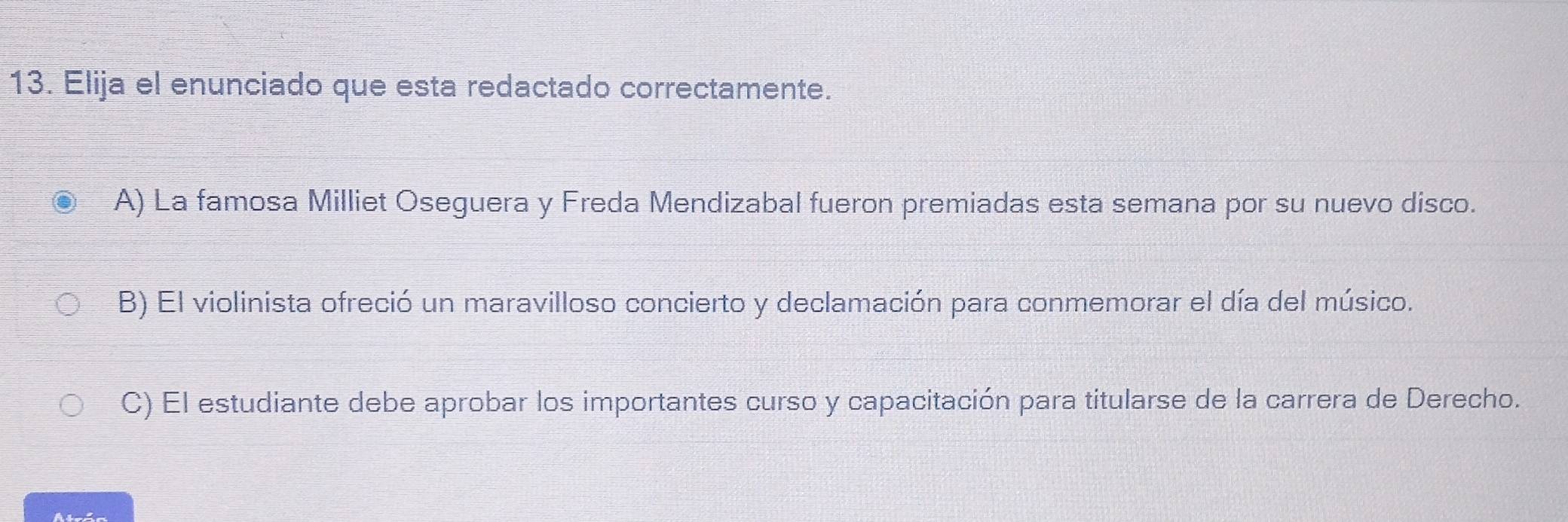 Elija el enunciado que esta redactado correctamente.
A) La famosa Milliet Oseguera y Freda Mendizabal fueron premiadas esta semana por su nuevo disco.
B) El violinista ofreció un maravilloso concierto y declamación para conmemorar el día del músico.
C) El estudiante debe aprobar los importantes curso y capacitación para titularse de la carrera de Derecho.