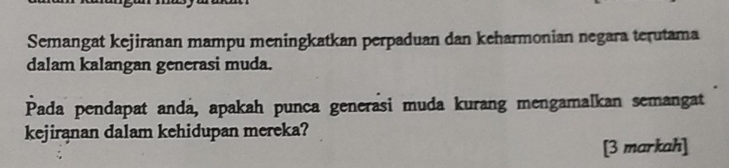 Semangat kejiranan mampu meningkatkan perpaduan dan keharmonian negara terutama 
dalam kalangan generasi muda. 
Pada pendapat anda, apakah punca generasi muda kurang mengamalkan semangat 
kejirąnan dalam kehidupan mereka? 
[3 markah]