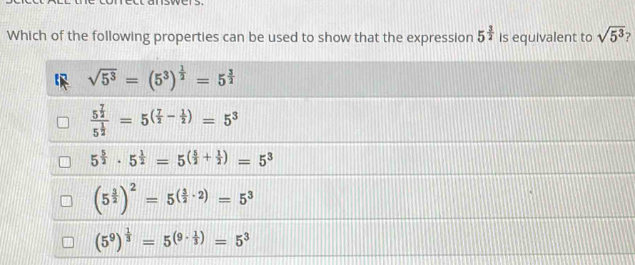 Which of the following properties can be used to show that the expression 5^(frac 3)2 is equivalent to sqrt(5^3)
sqrt(5^3)=(5^3)^ 1/2 =5^(frac 3)2
frac 5^(frac 7)25^(frac 1)2=5^((frac 7)2- 1/2 )=5^3
5^(frac 5)2· 5^(frac 1)2=5^((frac 5)2+ 1/2 )=5^3
(5^(frac 3)2)^2=5^((frac 3)2· 2)=5^3
(5^9)^ 1/3 =5^((9· frac 1)3)=5^3