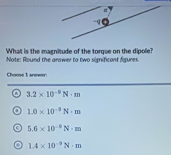 What is the magnitude of the torque on the dipole?
Note: Round the answer to two significant figures.
Choose 1 answer:
a 3.2* 10^(-9)N· m
a 1.0* 10^(-9)N· m
 5.6* 10^(-9)N· m
D 1.4* 10^(-9)N· m