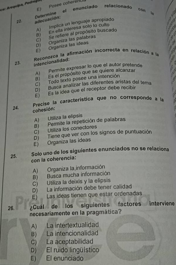 E) Posee coherenc
22. adecuación: Determine el enunciado relacionado con la
A) Implica un lenguaje apropiado
B) En ella interesa solo lo culto
C) Se refiere al propósito buscado
D) Organiza las palabras
E) Organiza las ideas N
Reconozca la afirmación incorrecta en relación a la
23.
intencionalidad:
A) Permite expresar lo que el autor pretende
B) Es el propósito que se quiere alcanzar
C) Todo texto posee una intención
D) Busca analizar las diferentes aristas del tema
E) Es la idea que el receptor debe recibir
24. Precise la característica que no corresponde a la
cohesión:
A) Utiliza la elipsis
B) Permite la repetición de palabras
C) Utiliza los conectores
D) Tiene que ver con los signos de puntuación
E) Organiza las ideas
25. Solo uno de los siguientes enunciados no se relaciona
con la coherencia:
A) Organiza la,información
B) Busca mucha información
C) Utiliza la deixis y la elipsis
D) La información debe tener calidad
E) Las ideas tienen que estar ordenadas
26. ¿Cuál de los siguientes factores interviene
necesariamente en la pragmática?
A) La intertextualidad
B) La intencionalidad
C) La aceptabilidad
D) El ruido lingüístico
E) El enunciado