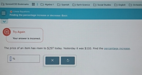 SyossetCSD Bookmarks Algebra 1 Spanish Earth Science Social Studies English Orchestra 
O Linear Equations 
Finding the percentage increase or decrease: Basic 
Try Again 
Your answer is incorrect 
The price of an item has risen to $297 today. Yesterday it was $11 (). Find the percentage increase.
%
×