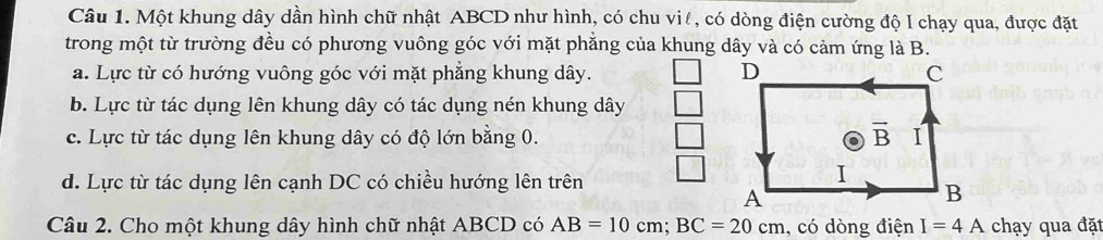 Một khung dây dần hình chữ nhật ABCD như hình, có chu viê, có dòng điện cường độ I chạy qua, được đặt
trong một từ trường đều có phương vuông góc với mặt phẳng của khung dây và có cảm ứng là B.
a. Lực từ có hướng vuông góc với mặt phẳng khung dây.
b. Lực từ tác dụng lên khung dây có tác dụng nén khung dây
c. Lực từ tác dụng lên khung dây có độ lớn bằng 0.
d. Lực từ tác dụng lên cạnh DC có chiều hướng lên trên
Câu 2. Cho một khung dây hình chữ nhật ABCD có AB=10cm;BC=20cm , có dòng điện I=4A chạy qua đặt