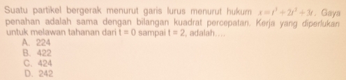 Suatu partikel bergerak menurut garis lurus menurut hukum x=t^3+2t^2+3t , Gaya
penahan adalah sama dengan bilangan kuadrat percepatan. Kerja yang diperlukan
untuk melawan tahanan dari t=0 sampai t=2 , adalah....
A. 224
B. 422
C. 424
D. 242