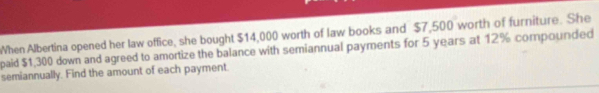 When Albertina opened her law office, she bought $14,000 worth of law books and $7,500 worth of furniture. She 
paid $1,300 down and agreed to amortize the balance with semiannual payments for 5 years at 12% compounded 
semiannually. Find the amount of each payment.