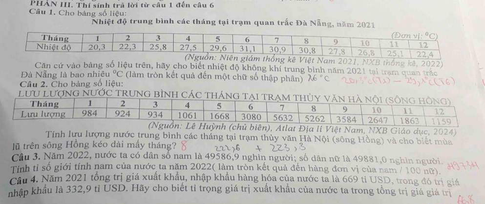 PHẢN III. Thí sính trã lời từ câu 1 đến câu 6
Câu 1. Cho bảng số liệu:
Nhiệt độ trung bình các tháng tại trạm quan trắc Đà Nẵng, năm 2021
2021, NXB thống kê, 2022)
Căn cứ vào bảng số liệu trên, hãy cho biết nhiệt độ không khí trung bình năm 2021 tại trạm quan trắc
Đà Nẵng là bao nhiêu°C (làm tròn kết quả đến một chữ số thập phân)
Câu 2. Cho bảng số liệu:
LưU LượNG NƯỚC TRUNG bÌNH CáC thánG
, Atlat Địa lí Việt Nam, NXB Giáo dục, 2024)
Tính lưu lượng nước trung bình các tháng tại trạm thủy văn Hà Nội (sông Hồng) và cho biết mùa
lũ trên sông Hồng kéo dài mấy tháng?
Câu 3. Năm 2022, nước ta có dân số nam là 49586,9 nghìn người; số dân nữ là 49881,0 nghìn người.
Tính tỉ số giới tính nam của nước ta năm 2022( làm tròn kết quả đến hàng đơn vị của nam / 100 nữ).
Câu 4. Năm 2021 tổng trị giá xuất khẩu, nhập khẩu hàng hóa của nước ta là 669 tỉ USD, trong đó trị giá
nhập khẩu là 332,9 tỉ USD. Hãy cho biết tỉ trọng giá trị xuất khẩu của nước ta trong tồng trị giá giá trị