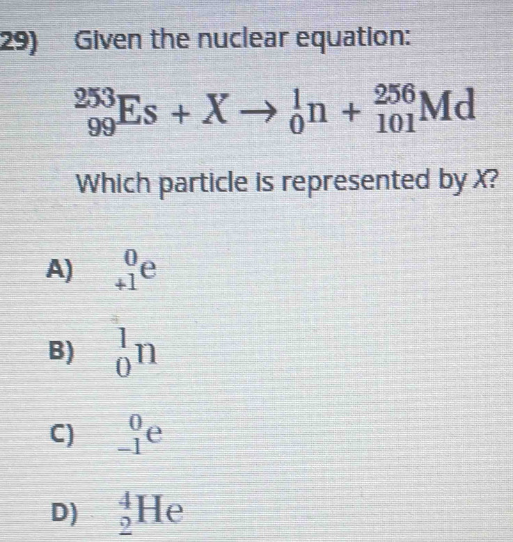 Given the nuclear equation:
_(99)^(253)Es+Xto _0^1n+_(101)^(256)Md
Which particle is represented by X?
A) _(+1)^0e
B) _0^1n
C) _(-1)^0e
D) _2^4He