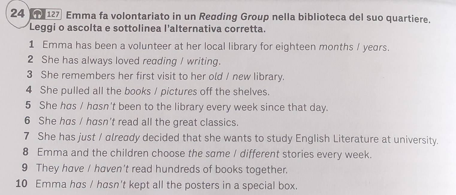 24 127 Emma fa volontariato in un Reøding Group nella biblioteca del suo quartiere. 
Leggi o ascolta e sottolinea l’alternativa corretta. 
1 Emma has been a volunteer at her local library for eighteen months / years. 
2 She has always loved reading / writing. 
3 She remembers her first visit to her old / new library. 
4 She pulled all the books / pictures off the shelves. 
5 She has / hasn't been to the library every week since that day. 
6 She has / hasn't read all the great classics. 
7 She has just / already decided that she wants to study English Literature at university. 
8 Emma and the children choose the same / different stories every week. 
9 They have / haven't read hundreds of books together. 
10 Emma has / hasn't kept all the posters in a special box.