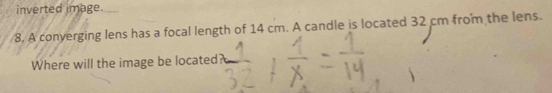 inverted image. 
8. A converging lens has a focal length of 14 cm. A candle is located 32 cm from the lens. 
Where will the image be located?
