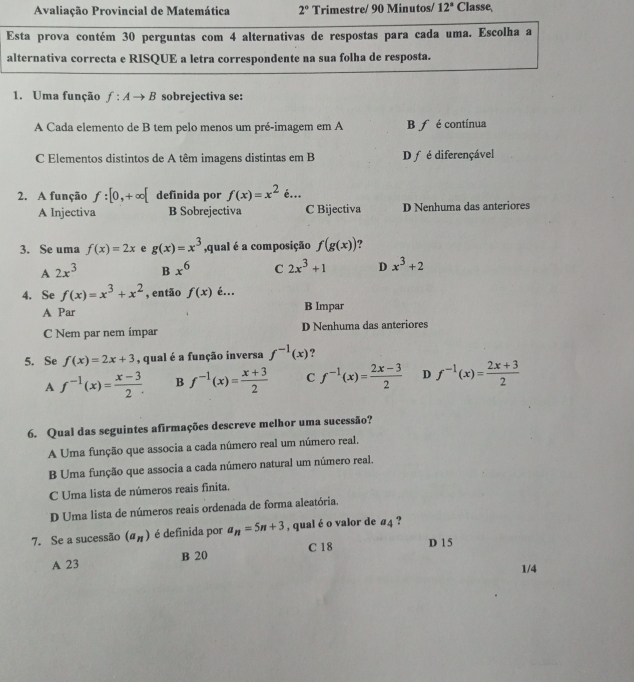 Avaliação Provincial de Matemática 2° Trimestre/ 90 Minutos/ 12° Classe,
Esta prova contém 30 perguntas com 4 alternativas de respostas para cada uma. Escolha a
alternativa correcta e RISQUE a letra correspondente na sua folha de resposta.
1. Uma função f:Ato B sobrejectiva se:
A Cada elemento de B tem pelo menos um pré-imagem em A B f é contínua
C Elementos distintos de A têm imagens distintas em B D ƒ é diferençável
2. A função f:[0,+∈fty [ definida por f(x)=x^2epsilon ...
A Injectiva B Sobrejectiva C Bijectiva D Nenhuma das anteriores
3. Se uma f(x)=2x e g(x)=x^3 ,qual é a composição f(g(x)) ?
A 2x^3 B x^6 C 2x^3+1 D x^3+2
4. Se f(x)=x^3+x^2 , então f(x) é...
A Par B Impar
C Nem par nem ímpar D Nenhuma das anteriores
5. Se f(x)=2x+3 , qual é a função inversa f^(-1)(x) ?
A f^(-1)(x)= (x-3)/2 . B f^(-1)(x)= (x+3)/2  C f^(-1)(x)= (2x-3)/2  D f^(-1)(x)= (2x+3)/2 
6. Qual das seguintes afirmações descreve melhor uma sucessão?
A Uma função que associa a cada número real um número real,
B Uma função que associa a cada número natural um número real.
C Uma lista de números reais finita.
D Uma lista de números reais ordenada de forma aleatória.
7. Se a sucessão (a_n) é definida por a_n=5n+3 , qual é o valor de a_4 ?
A 23 B 20 C 18
D 1 5
1/4