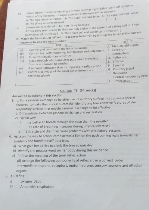 ix) When students were conducting a private study at night, lights went off suddenly.
Which of the following changes occurred in the eyes of the students.
A: The lens become thicker B: The pupil become large C: The eyes opened wider
D: The ciliary muscles refaxed [ ]
t 
Viruses are considered to be non- living because
A:They have true nuclei B: They are only active in the content of a living cell C: Their
body covered by cell wall D: They have cell wall made up of cellulose [ ]
“B” by writing the letter of the correct
m
SECTION “B (54 marks)
Answer all questions in this section
3. a) For a gaseous exchange to be effective, respiratory surface must possess special
features to make the process successful. Identify any four adaptive features of the
respiratory surface that enable gaseous exchange to be effective.
b) Differentiate between gaseous exchange and respiration
c) Explain why
i. It is better to breath through the nose than the mouth?
ii. The rate of breathing increases during physical exercise?
iii. Life style and diet may cause problems with circulatory system.
4. Asha on the way to school came across a lion on the path coming right towards her.
Suddenly she found herself up a tree.
a) What give her ability to climb the tree so quickly?
b) Identify the process went on her body during this incidence
c) (i) Give the meaning of the term reflex action
(ii) Arrange the following components of reflex arc in a correct order
intermediate neurone, receptors, motor neurone, sensory neurone and effector
organs.
5. a) Define
i) oxygen dept
ii) Anaerobic respiration