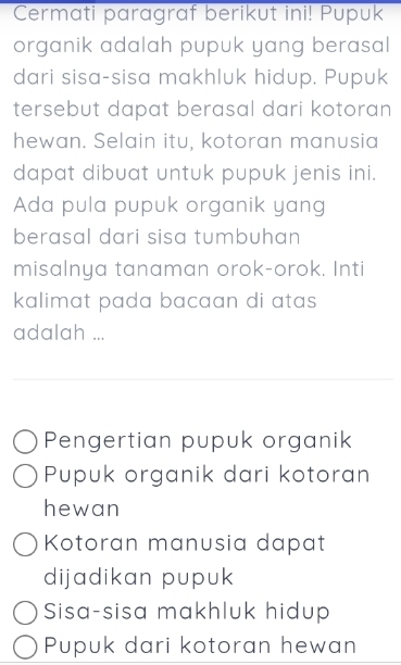 Cermati paragraf berikut ini! Pupuk
organik adalah pupuk yang berasal
dari sisa-sisa makhluk hidup. Pupuk
tersebut dapat berasal dari kotoran
hewan. Selain itu, kotoran manusia
dapat dibuat untuk pupuk jenis ini.
Ada pula pupuk organik yang
berasal dari sisa tumbuhan
misalnya tanaman orok-orok. Inti
kalimat pada bacaan di atas 
adalah ...
Pengertian pupuk organik
Pupuk organik dari kotoran
hewan
Kotoran manusia dapat
dijadikan pupuk
Sisa-sisa makhluk hidup
Pupuk dari kotoran hewan