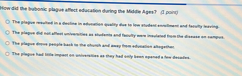 How did the bubonic plague affect education during the Middle Ages? (1 point)
The plague resulted in a decline in education quality due to low student enrollment and faculty leaving.
The plague did not affect universities as students and faculty were insulated from the disease on campus.
The plague drove people back to the church and away from education altogether.
The plague had little impact on universities as they had only been opened a few decades.