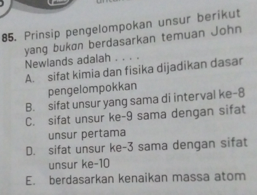 Prinsip pengelompokan unsur berikut
yang bukan berdasarkan temuan John
Newlands adalah . . . .
A. sifat kimia dan fisika dijadikan dasar
pengelompokkan
B. sifat unsur yang sama di interval ke -8
C. sifat unsur ke -9 sama dengan sifat
unsur pertama
D. sifat unsur ke -3 sama dengan sifat
unsur ke -10
E. berdasarkan kenaikan massa atom