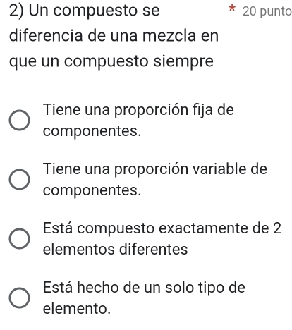 Un compuesto se 20 punto
diferencia de una mezcla en
que un compuesto siempre
Tiene una proporción fija de
componentes.
Tiene una proporción variable de
componentes.
Está compuesto exactamente de 2
elementos diferentes
Está hecho de un solo tipo de
elemento.