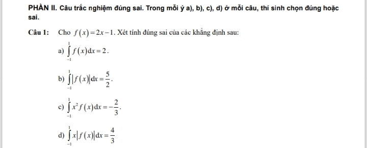 PHAN II. Câu trắc nghiệm đúng sai. Trong mỗi ý a), b), c), d) ở mỗi câu, thí sinh chọn đúng hoặc
sai .
Câu 1: Cho f(x)=2x-1. Xét tính đúng sai của các khẳng định sau:
a) ∈tlimits _(-1)^1f(x)dx=2.
b) ∈tlimits _(-1)^1|f(x)|dx= 5/2 .
c) ∈tlimits _(-1)^1x^2f(x)dx=- 2/3 .
d) ∈tlimits _(-1)^1x|f(x)|dx= 4/3 