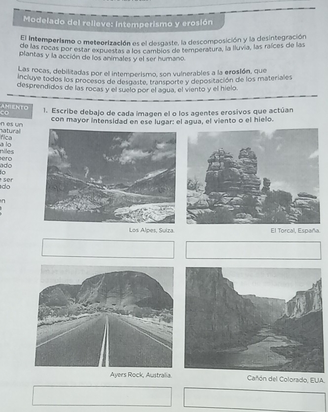 Modelado del relieve: intemperismo y erosión
El intemperismo o meteorización es el desgaste, la descomposición y la desintegración
de las rocas por estar expuestas a los cambios de temperatura, la lluvia, las raíces de las
plantas y la acción de los animales y el ser humano.
Las rocas, debilitadas por el intemperismo, son vulnerables a la erosión, que
Incluye todos los procesos de desgaste, transporte y depositación de los materiales
desprendidos de las rocas y el suelo por el agua, el viento y el hielo.
MENTO
co 1. Escribe debajo de cada imagen el o los agentes erosivos que actúan
n es un con mayor intensidad en ese lugar: el agua, el viento o el hielo.
natural
ífica
a lo
miles
ero
ado
ser
do
n
Los Alpes, Suiza. El Torcal, España.
Ayers Rock, Australia Cañón del Colorado, EUA.