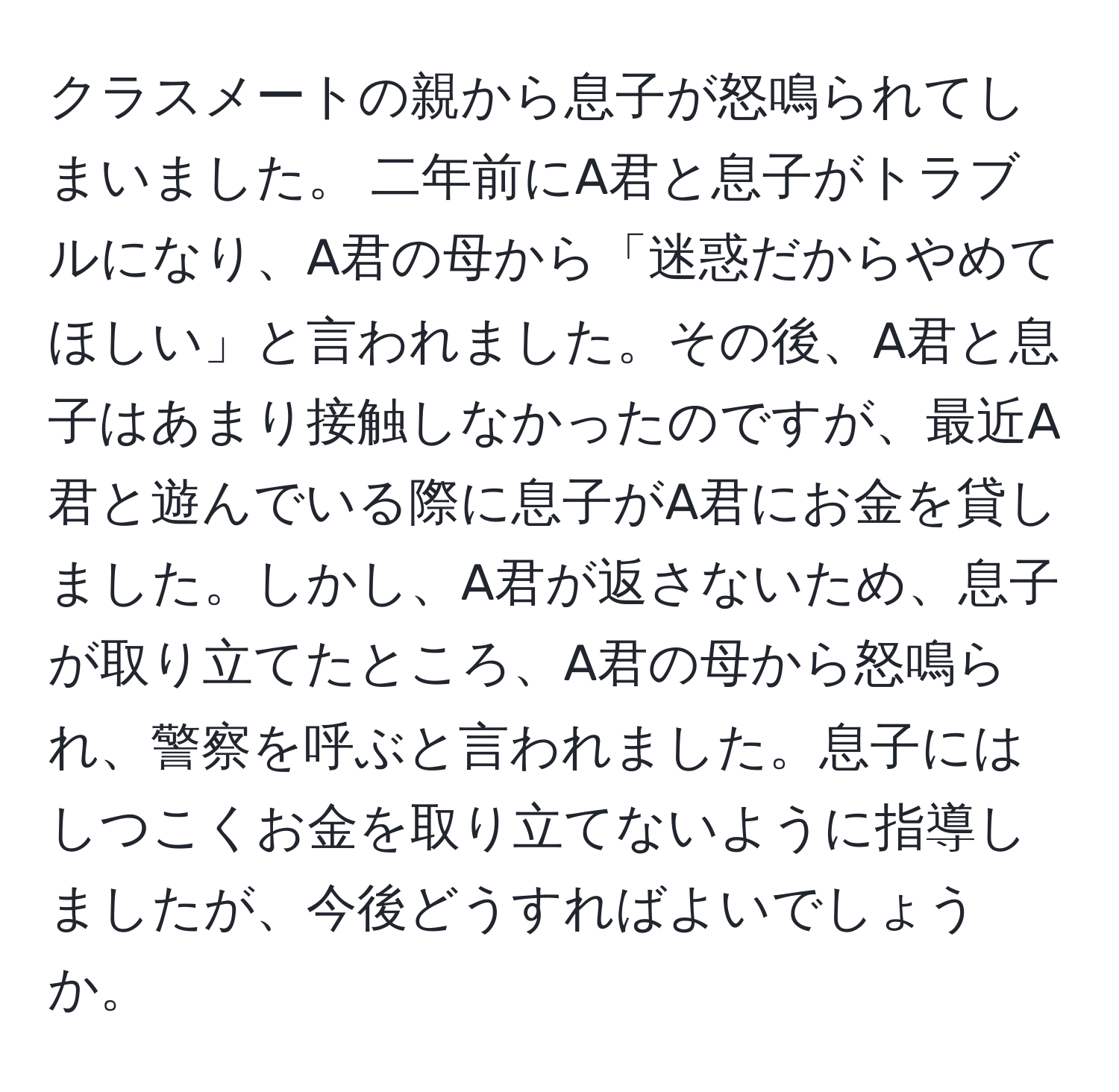 クラスメートの親から息子が怒鳴られてしまいました。 二年前にA君と息子がトラブルになり、A君の母から「迷惑だからやめてほしい」と言われました。その後、A君と息子はあまり接触しなかったのですが、最近A君と遊んでいる際に息子がA君にお金を貸しました。しかし、A君が返さないため、息子が取り立てたところ、A君の母から怒鳴られ、警察を呼ぶと言われました。息子にはしつこくお金を取り立てないように指導しましたが、今後どうすればよいでしょうか。