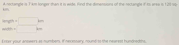 A rectangle is 7 km longer than it is wide. Find the dimensions of the rectangle if its area is 120 sq-
km.
length =□ km
width =□ km
Enter your answers as numbers. If necessary, round to the nearest hundredths.