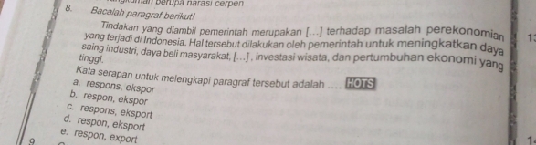 iuman berupa narasi cer en 
8. Bacalah paragraf berikut!
Tindakan yang diambil pemerintah merupakan [...] terhadap masalah perekonomia 1:
yang terjadi di Indonesia. Hal tersebut dilakukan oleh pemerintah untuk meningkatkan daya
tinggi. saing industri, daya beli masyarakat, [...] , investasi wisata, dan pertumbuhan ekonomi yan
Kata serapan untuk melengkapi paragraf tersebut adalah HOTS
a. respons, ekspor
b. respon, ekspor
c. respons, eksport
d. respon, eksport
e. respon, export
Q
1