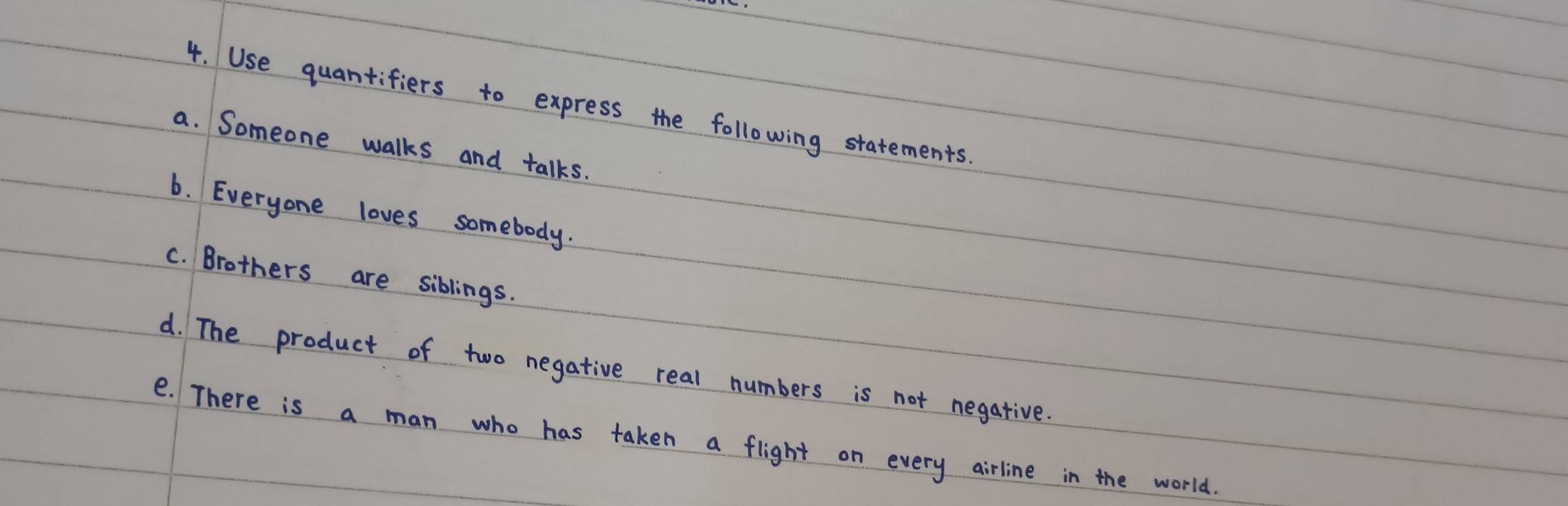 Use quantifiers to express the following statements. 
a. Someone walks and talks. 
6. Everyone loves somebody. 
c. Brothers are siblings. 
d. The product of two negative real numbers is not negative. 
e. There is a man who has taken a flight on every airline in the world.