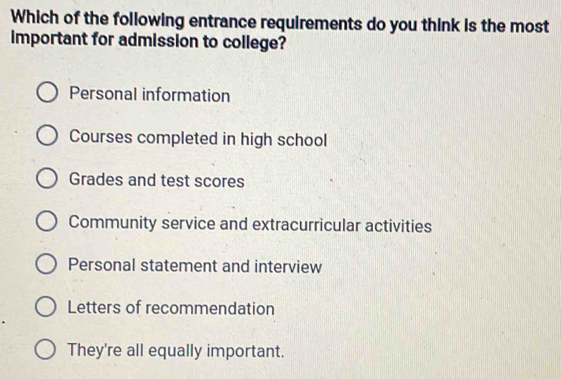 Which of the following entrance requirements do you think is the most
important for admission to college?
Personal information
Courses completed in high school
Grades and test scores
Community service and extracurricular activities
Personal statement and interview
Letters of recommendation
They're all equally important.