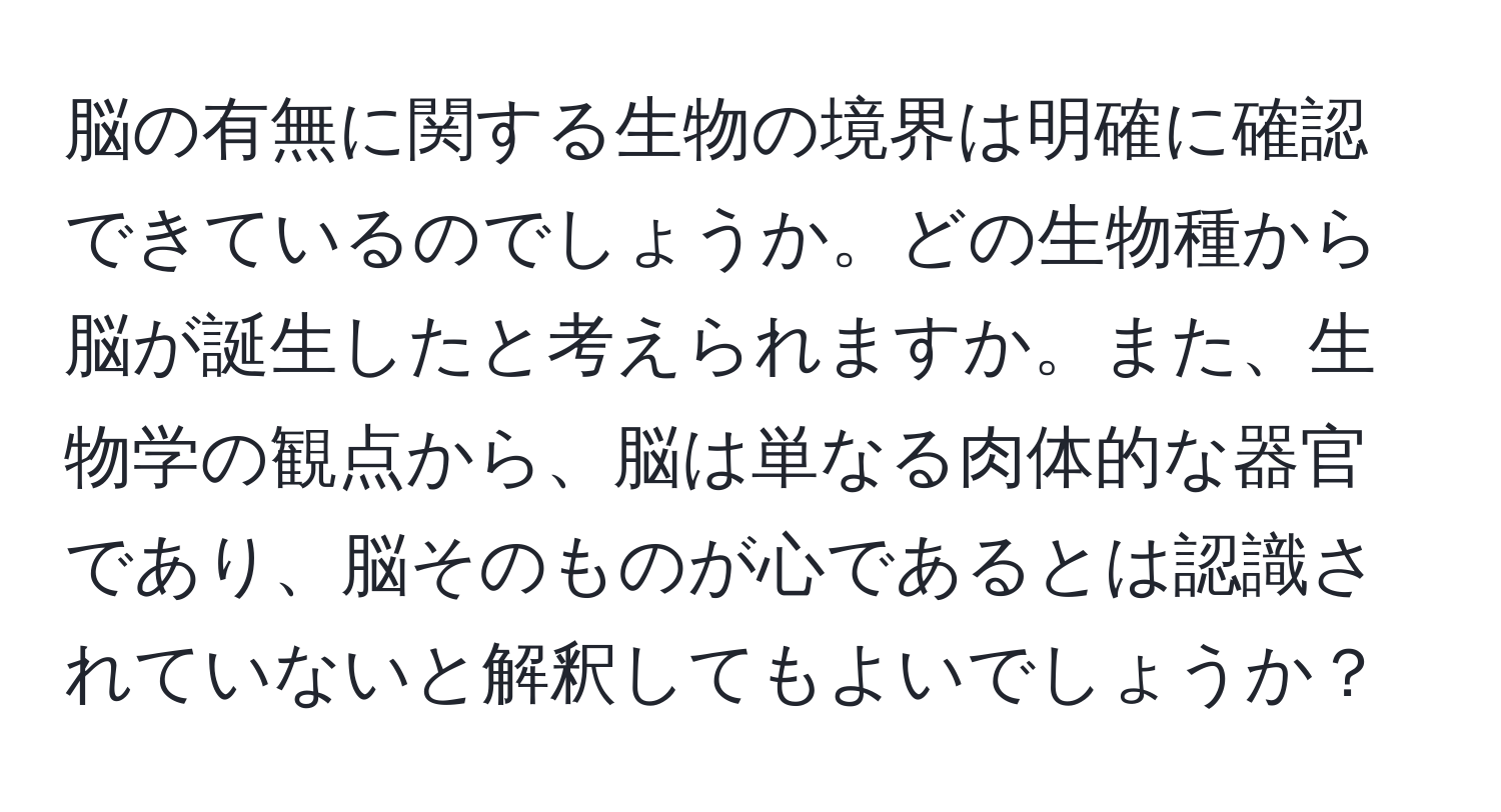 脳の有無に関する生物の境界は明確に確認できているのでしょうか。どの生物種から脳が誕生したと考えられますか。また、生物学の観点から、脳は単なる肉体的な器官であり、脳そのものが心であるとは認識されていないと解釈してもよいでしょうか？