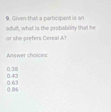 Given that a participant is an
adult, what is the probability that he
or she prefers Cereal A?
Answer choices:
0.38
0.43
0.63
0.86