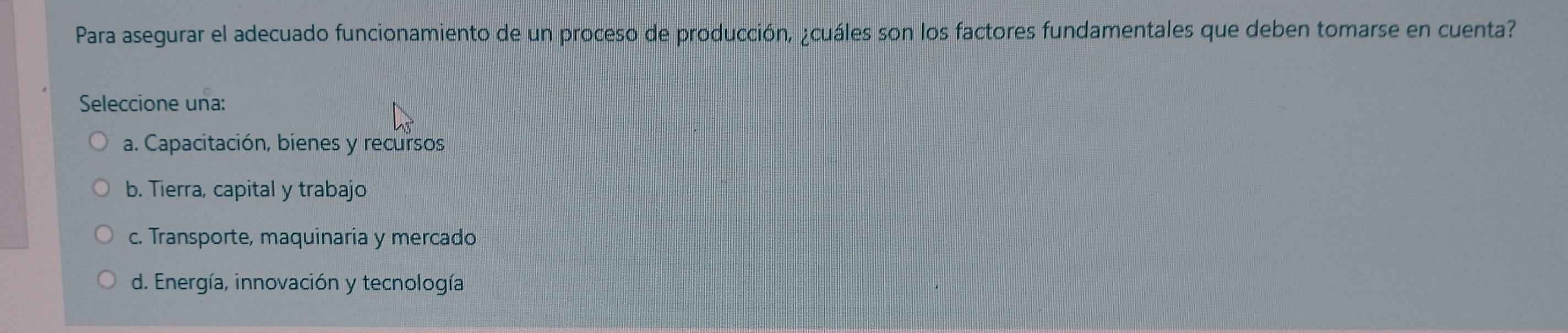 Para asegurar el adecuado funcionamiento de un proceso de producción, ¿cuáles son los factores fundamentales que deben tomarse en cuenta?
Seleccione una:
a. Capacitación, bienes y recursos
b. Tierra, capital y trabajo
c. Transporte, maquinaria y mercado
d. Energía, innovación y tecnología