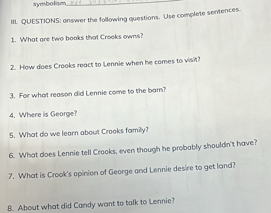 symbolism_ 
III. QUESTIONS: answer the following questions. Use complete sentences. 
1. What are two books that Crooks owns? 
2. How does Crooks react to Lennie when he comes to visit? 
3. For what reason did Lennie come to the barn? 
4. Where is George? 
5. What do we learn about Crooks family? 
6. What does Lennie tell Crooks, even though he probably shouldn't have? 
7. What is Crook's opinion of George and Lennie desire to get land? 
8. About what did Candy want to talk to Lennie?