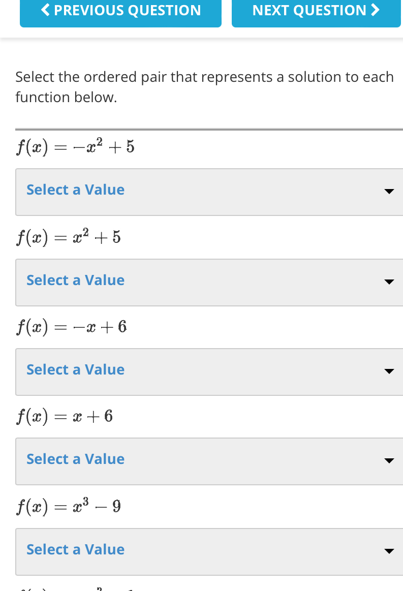 PREVIOUS QUESTION NEXT QUESTION
Select the ordered pair that represents a solution to each
function below.
f(x)=-x^2+5
Select a Value
f(x)=x^2+5
Select a Value
f(x)=-x+6
Select a Value
f(x)=x+6
Select a Value
f(x)=x^3-9
Select a Value