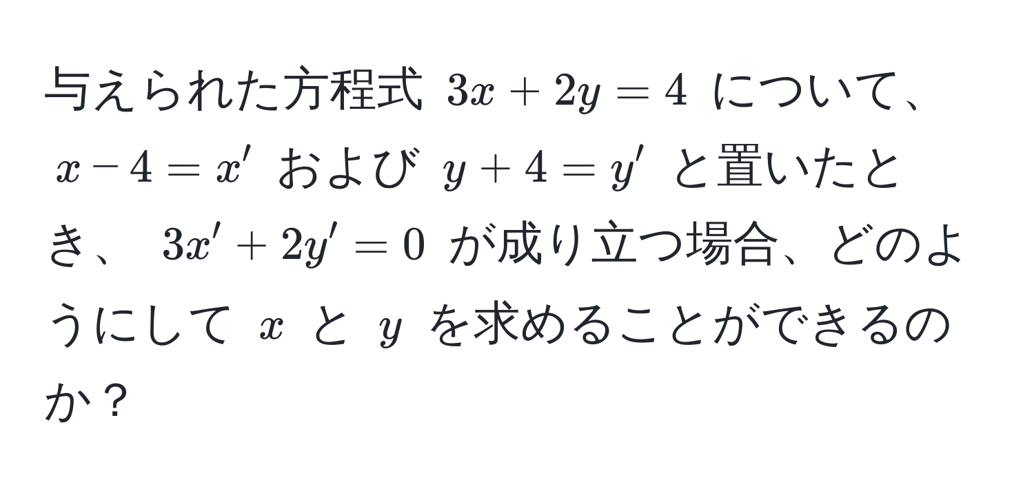 与えられた方程式 $3x + 2y = 4$ について、 $x - 4 = x'$ および $y + 4 = y'$ と置いたとき、 $3x' + 2y' = 0$ が成り立つ場合、どのようにして $x$ と $y$ を求めることができるのか？