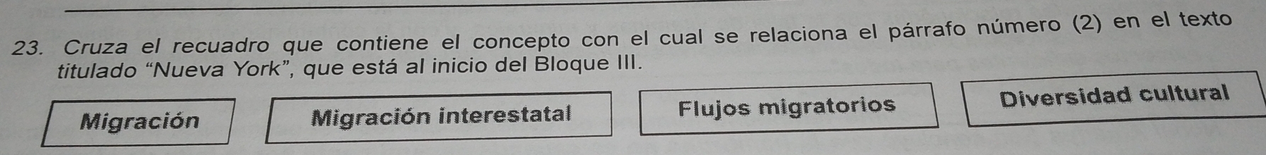 Cruza el recuadro que contiene el concepto con el cual se relaciona el párrafo número (2) en el texto
titulado “Nueva York”, que está al inicio del Bloque III.
Migración Migración interestatal Flujos migratorios Diversidad cultural