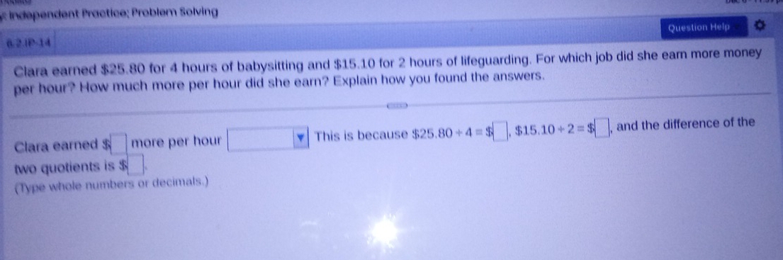 ndependent Practice; Problem Solving 
6.2.IP-14 Question Help 
Clara earned $25.80 for 4 hours of babysitting and $15.10 for 2 hours of lifeguarding. For which job did she earn more money 
per hour? How much more per hour did she earn? Explain how you found the answers. 
Clara earned $ □ more per hour □ This is because $25.80/ 4=$□ , $15.10/ 2=$□ , and the difference of the 
two quotients is $
(Type whole numbers or decimals.)