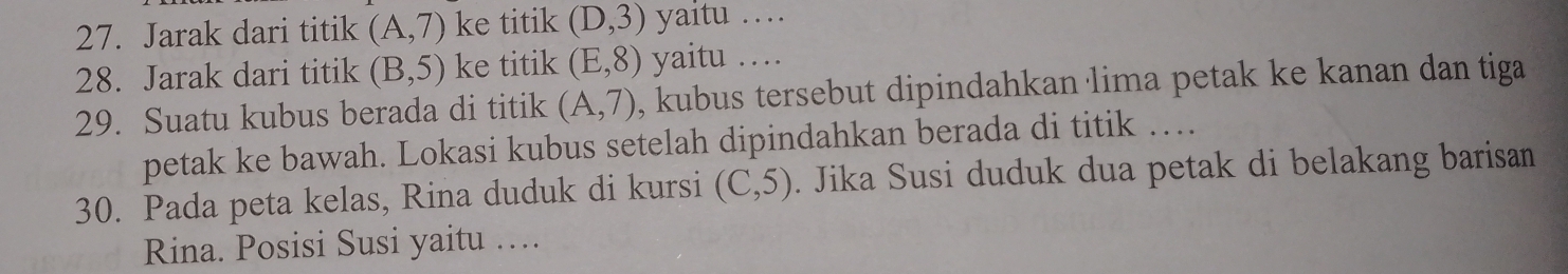 Jarak dari titik (A,7) ke titik (D,3) yaitu … 
28. Jarak dari titik (B,5) ke titik (E,8) yaitu … 
29. Suatu kubus berada di titik (A,7) , kubus tersebut dipindahkan lima petak ke kanan dan tiga 
petak ke bawah. Lokasi kubus setelah dipindahkan berada di titik … 
30. Pada peta kelas, Rina duduk di kursi (C,5). Jika Susi duduk dua petak di belakang barisan 
Rina. Posisi Susi yaitu …