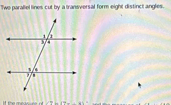 Two parallel lines cut by a transversal form eight distinct angles. 
If the measure of ∠ 7 ie (7x+8)^circ 