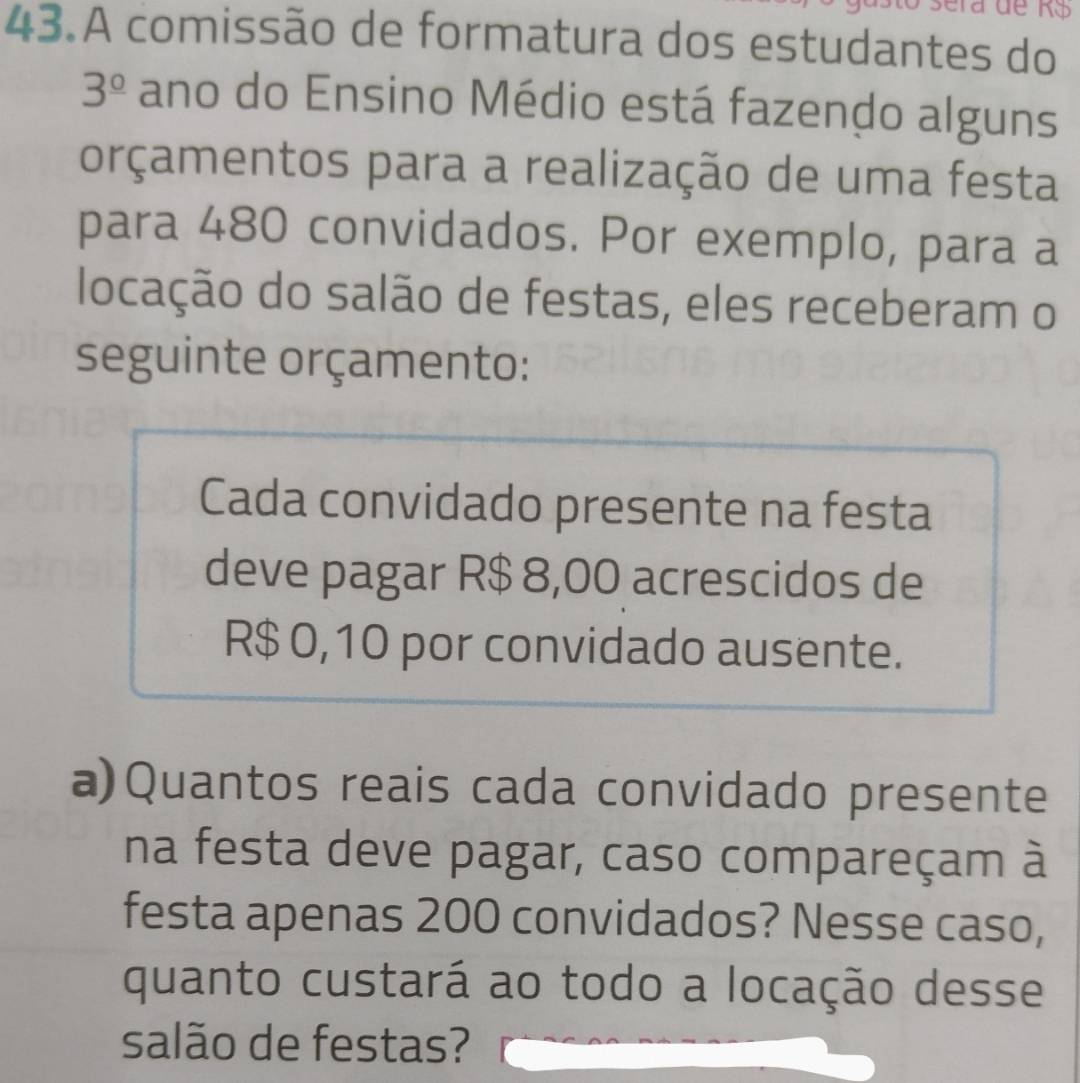 A comissão de formatura dos estudantes do
3^(_ circ) ano do Ensino Médio está fazendo alguns 
orçamentos para a realização de uma festa 
para 480 convidados. Por exemplo, para a 
locação do salão de festas, eles receberam o 
seguinte orçamento: 
Cada convidado presente na festa 
deve pagar R$ 8,00 acrescidos de
R$ 0,10 por convidado ausente. 
a)Quantos reais cada convidado presente 
na festa deve pagar, caso compareçam à 
festa apenas 200 convidados? Nesse caso, 
quanto custará ao todo a locação desse 
salão de festas?