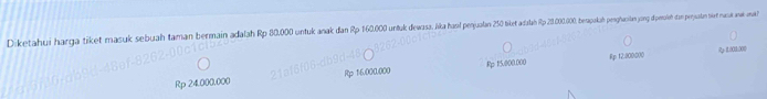 Diketahui harga tiket masuk sebuah taman bermain adalah Rp 30.000 untuk anak dan p 16000 u tuk dewasa. Jika hasl penjulan 250 tiket adalah Rp 201.00.000, berapukah penglacian yong dipensieh com perpuatan siet nuna ww war
Rp 15.000.000 Rp 12:800:000 R 1001:000