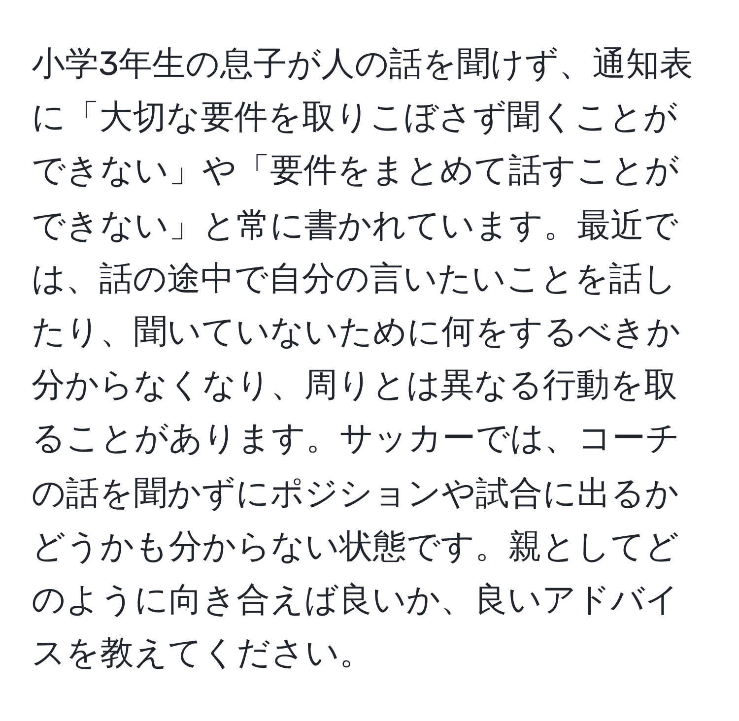 小学3年生の息子が人の話を聞けず、通知表に「大切な要件を取りこぼさず聞くことができない」や「要件をまとめて話すことができない」と常に書かれています。最近では、話の途中で自分の言いたいことを話したり、聞いていないために何をするべきか分からなくなり、周りとは異なる行動を取ることがあります。サッカーでは、コーチの話を聞かずにポジションや試合に出るかどうかも分からない状態です。親としてどのように向き合えば良いか、良いアドバイスを教えてください。