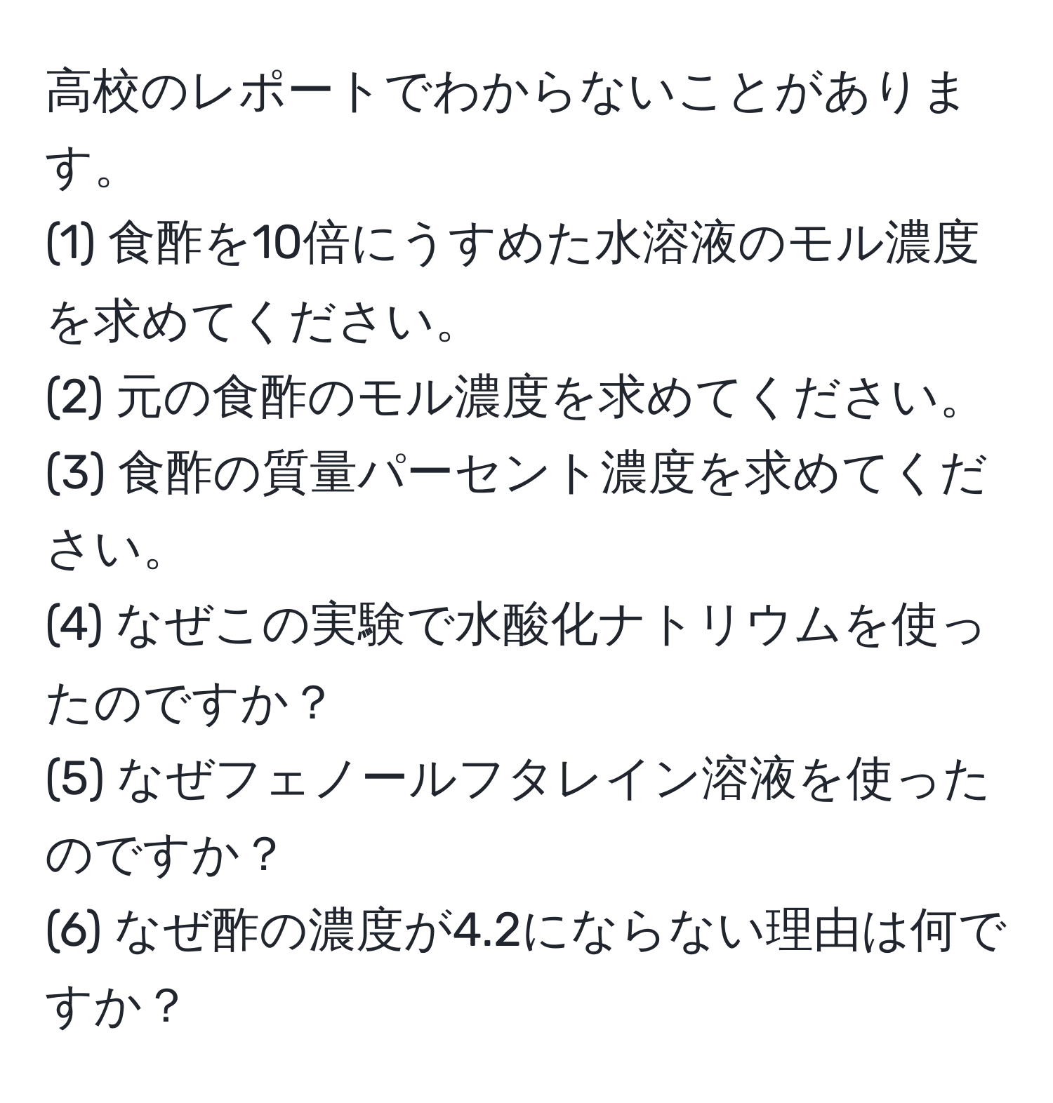 高校のレポートでわからないことがあります。  
(1) 食酢を10倍にうすめた水溶液のモル濃度を求めてください。  
(2) 元の食酢のモル濃度を求めてください。  
(3) 食酢の質量パーセント濃度を求めてください。  
(4) なぜこの実験で水酸化ナトリウムを使ったのですか？  
(5) なぜフェノールフタレイン溶液を使ったのですか？  
(6) なぜ酢の濃度が4.2にならない理由は何ですか？