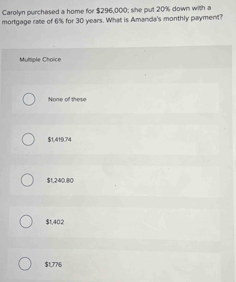 Carolyn purchased a home for $296,000; she put 20% down with a
mortgage rate of 6% for 30 years. What is Amanda's monthly payment?
Multiple Choice
None of these
$1,419.74
$1,240.80
$1,402
$1,776