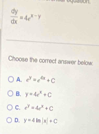 equation.
 dy/dx =4e^(x-y)
Choose the correct answer below.
A. e^y=e^(4x)+C
B. y=4e^x+C
C. e^y=4e^x+C
D. y=4ln |x|+C