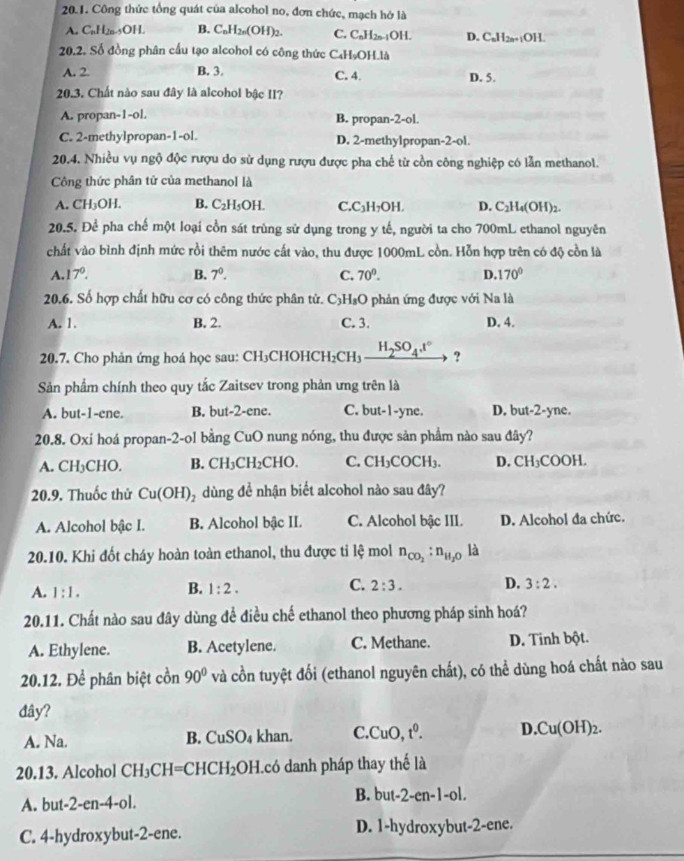 Công thức tổng quát của alcohol no, đơn chức, mạch hờ là
A. C_nH_2n-5OH. B. C_nH_2n(OH)_2. C. C_nH_2n-1OH. D. C_nH_2n+1OH.
20.2. Số đồng phân cấu tạo alcohol có công thức C₄H₉OH.là
A. 2. B. 3. C. 4. D. 5.
20.3. Chất nào sau đây là alcohol bậc II?
A. propan-1-ol. B. propan-2-ol.
C. 2-methylpropan-1-ol. D. 2-methylpropan-2-ol.
20.4. Nhiều vụ ngộ độc rượu do sử dụng rượu được pha chế từ cồn công nghiệp có lẫn methanol.
Công thức phân tử của methanol là
A. CH_3OH B. C_2H_5OH. C. C H_2OH L D. C_2H_4(OH)
20.5.De^(frac 1)e pha chế một loại cồn sát trùng sử dụng trong y tế, người ta cho 700mL ethanol nguyên
chất vào bình định mức rồi thêm nước cất vào, thu được 1000mL cồn. Hỗn hợp trên có độ cồn là
A. 17°. B. 7^0. C. 70^0. D.170°
20.6. Số hợp chất hữu cơ có công thức phân tử. C_3H_8O 9 phản ứng được với Na là
A. 1. B. 2. C. 3. D. 4.
20.7. Cho phản ứng hoá học sau : CH_3C CHOH CH_2CH H_2SO_4.t° ?
Sản phẩm chính theo quy tắc Zaitsev trong phản ưng trên là
A. but-1-ene. B. but-2-ene. C. but-1-yne. D. but-2-yne.
20.8. Oxi hoá propan-2-ol bằng CuO nung nóng, thu được sản phẩm nào sau đây?
A. CH_3 CHC ). B. CH_3CH_2CHO. C. CH_3COCH_3 D. CH₃COOH.
20.9. Thuốc thử Cu(OH)_2 dùng đề nhận biết alcohol nào sau đây?
A. Alcohol bậc I. B. Alcohol bậc II. C. Alcohol bậc III. D. Alcohol đa chức.
20.10. Khi đốt cháy hoàn toàn ethanol, thu được tỉ lệ mol n_CO_2:n_H_2O là
A. 1:1.
C.
B. 1:2. 2:3. D. 3:2.
20.11. Chất nào sau đây dùng để điều chế ethanol theo phương pháp sinh hoá?
A. Ethylene. B. Acetylene. C. Methane. D. Tinh bột.
20.12. Để phân biệt cồn 90° và cồn tuyệt đối (ethanol nguyên chất), có thể dùng hoá chất nào sau
đây?
A. Na. CuSO_4 khan. C. CuO,t^0. D. Cu(OH)_2.
B.
20.13. Alcohol CH_3CH=CHCH_2OH Icó danh pháp thay thế là
A. but- 2-en-4-ol
B. but-2-en-1-ol.
C. 4-hydroxybut-2-ene. D. 1-hydroxybut-2-ene.